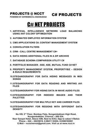 PROJECTS @ NCCT                         C# PROJECTS
POWERED BY EXPERIENCE & KNOWLEDGE



                C# NET PROJECTS
1. ARTIFICIAL INTELLIGENCE NETWORK              LOAD    BALANCING
   USING ANT COLONY OPTIMIZATION

2. AUTOMATED EMPLOYEE INFORMATION SYSTEM

3. CMS APPLICATIONS C#, CONTENT MANAGEMENT SYSTEM

4. CONVOLUTION FILTERS

5. CRM - CALL CENTRE MANAGEMENT C#+

6. DATA HIDING ADDITIONAL FILES IN A ZIP ARCHIVE

7. DATABASE SCHEMA COMPARISON UTILITY C#

8. PORTFOLIO MANAGER - BSE, NSE, MUTUAL FUND C# NET

9. PROPERTY MANAGEMENT SYSTEM, PROPERTYBIZ – DESIGN
   & BUILD REQUIREMENTS

10.STEGANOGRAPHY FOR DATA HIDING MESSAGES IN MIDI
  SONGS

11.STEGANOGRAPHY FOR DATA READING AND WRITING AVI
  FILES

12.STEGANOGRAPHY FOR HIDING DATA IN WAVE AUDIO FILES

13.STEGANOGRAPHY         FOR    INDEXED     IMAGES     AND    THEIR
  PALETTES

14.STEGANOGRAPHY FOR MULTIPLE KEY AND CARRIER FILES

15.STEGANOGRAPHY FOR REGIONS WITH DIFFERENT DATA
  DENSITY

     No.109, 2nd Floor, Bombay Flats, Nungambakkam High Road,
                 Nungambakkam, Chennai – 600 034.
  Near Ganpat Hotel, Above IOB, Next to ICICI, Opp to cakes’n’Bakes
        Phone – 044 – 28235816, 0-98411 93224, 0-9380102891
       E.Mail – ncctchennai@gmail.com, Visit us at www.ncct.in
 