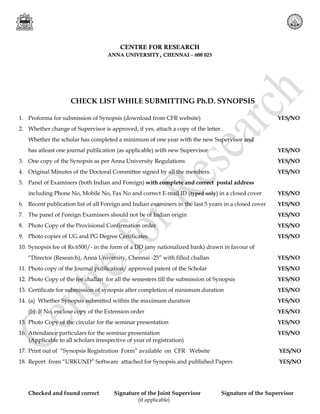 CHECK LIST WHILE SUBMITTING Ph.D. SYNOPSIS
1. Proforma for submission of Synopsis (download from CFR website) YES/NO
2. Whether change of Supervisor is approved, if yes, attach a copy of the letter .
Whether the scholar has completed a minimum of one year with the new Supervisor and
has atleast one journal publication (as applicable) with new Supervisor YES/NO
3. One copy of the Synopsis as per Anna University Regulations YES/NO
4. Original Minutes of the Doctoral Committee signed by all the members. YES/NO
5. Panel of Examiners (both Indian and Foreign) with complete and correct postal address
including Phone No, Mobile No, Fax No and correct E-mail ID (typed only) in a closed cover YES/NO
6. Recent publication list of all Foreign and Indian examiners in the last 5 years in a closed cover YES/NO
7. The panel of Foreign Examiners should not be of Indian origin YES/NO
8. Photo Copy of the Provisional Confirmation order YES/NO
9. Photo copies of UG and PG Degree Certificates YES/NO
10. Synopsis fee of Rs.6500/- in the form of a DD (any nationalized bank) drawn in favour of
“Director (Research), Anna University, Chennai -25” with filled challan YES/NO
11. Photo copy of the Journal publication/ approved patent of the Scholar YES/NO
12. Photo Copy of the fee challan for all the semesters till the submission of Synopsis YES/NO
13. Certificate for submission of synopsis after completion of minimum duration YES/NO
14. (a) Whether Synopsis submitted within the maximum duration YES/NO
(b) If No, enclose copy of the Extension order YES/NO
15. Photo Copy of the circular for the seminar presentation YES/NO
16. Attendance particulars for the seminar presentation YES/NO
(Applicable to all scholars irrespective of year of registration)
17. Print out of “Synopsis Registration Form” available on CFR Website YES/NO
18. Report from “URKUND” Software attached for Synopsis and published Papers YES/NO
Checked and found correct Signature of the Joint Supervisor Signature of the Supervisor
(if applicable)
CENTRE FOR RESEARCH
ANNA UNIVERSITY, CHENNAI – 600 025
 