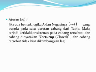  Aturan (10) :
Jika ada bentuk logika A dan Negasinya yang
berada pada satu deretan cabang dari Tablo, Maka
terjadi ketidakkonsistenan pada cabang tersebut, dan
cabang dinyatakan “Tertutup (Closed)” , dan cabang
tersebut tidak bisa dikembangkan lagi.
 A
 
