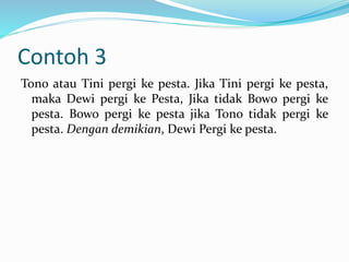 Contoh 3
Tono atau Tini pergi ke pesta. Jika Tini pergi ke pesta,
maka Dewi pergi ke Pesta, Jika tidak Bowo pergi ke
pesta. Bowo pergi ke pesta jika Tono tidak pergi ke
pesta. Dengan demikian, Dewi Pergi ke pesta.
 