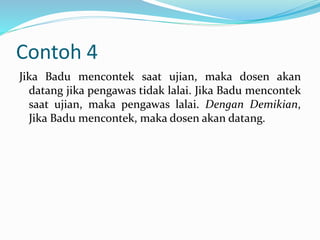 Contoh 4
Jika Badu mencontek saat ujian, maka dosen akan
datang jika pengawas tidak lalai. Jika Badu mencontek
saat ujian, maka pengawas lalai. Dengan Demikian,
Jika Badu mencontek, maka dosen akan datang.
 