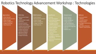 Robotics Technology Advancement Workshop : Technologies
Agriculture
• Smart Sensors
• Neural Communication
• Power Storage
• Robot Intelligence
• Image Processing
• New Materials
Oil & Gas
• Autonomous Power
Supply
• Subsea power supply
• Telemetry
• Buoyancy System
• Sensory Technology
• Subsea Instrumentation
• Material Engineering
• Subsea Connectors
• System Integration
• Big Data Analytics
• Monitoring Grids
• Image Processing
SME/Industry
• Smart Sensors
• Neural Communication
• Power Storage
• Robot Intelligence
• Image Processing
• New Materials
Healthcare
• Sensors
• Bar Code Systems
• Automated Storage &
Retrieval System
• Intelligence Online
Database Systems
• My Card Reader System
• SMART SENSORS
• Motorized Joint
Mechanisms
• Human Robotic
Interface
• Intelligence Control
• Intelligence Telemetric
Monitoring
• Mechanical Exoskeleton
• Materials
Edutainment
• Smart Sensors
• Power Storage
• Robot Intelligence
• Image Capture
• Low Cost Materials
• Educational Elements
• Internet Of Things (Iot)
• (Steam)
• Medium Size
Defense
• Communication
Network
• Complex System
• Mobile System
• Intelligent Autonomous
Systems
• Bio-Metric Detection
System / Smart Sensor
 