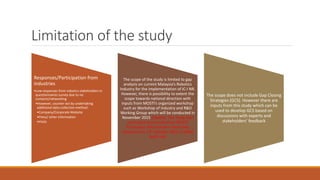 Limitation of the study
Responses/Participation from
industries
•Low responses from robotics stakeholders in
questionnaires survey due to no
contacts/networking
•However, counter-act by undertaking
additional data collection method:
•Company/Corporate Website
•Press/ other information
•Visits
The scope of the study is limited to gap
analysis on current Malaysia’s Robotics
Industry for the implementation of IC-I NR.
However, there is possibility to extent the
scope towards national direction with
inputs from MOSTI’s organized workshop
such as Workshop of Industry and R&D
Working Group which will be conducted in
November 2015 (Update: The Study also
used input and results from MOSTI
Technology Advancement Workshop
conducted on 13th October 2015 in SIRIM
Bukit Jalil
The scope does not include Gap Closing
Strategies (GCS). However there are
inputs from this study which can be
used to develop GCS based on
discussions with experts and
stakeholders’ feedback
 