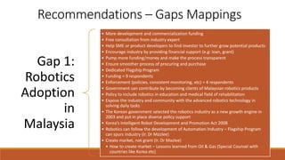 Recommendations – Gaps Mappings
Gap 1:
Robotics
Adoption
in
Malaysia
• More development and commercialization funding
• Free consultation from industry expert
• Help SME or product developers to find investor to further grow potential products
• Encourage industry by providing financial support (e.g: loan, grant)
• Pump more funding/money and make the process transparent
• Ensure smoother process of procuring and purchase
• Dedicated Flagship Program
• Funding = 9 respondents
• Enforcement (policies, consistent monitoring, etc) = 4 respondents
• Government can contribute by becoming clients of Malaysian robotics products
• Policy to include robotics in education and medical field of rehabilitation
• Expose the industry and community with the advanced robotics technology in
solving daily tasks
• The Korean government selected the robotics industry as a new growth engine in
2003 and put in place diverse policy support
• Korea’s Intelligent Robot Development and Promotion Act 2008
• Robotics can follow the development of Automation Industry – Flagship Program
can spurs industry (Ir. Dr Mazlee)
• Create market, not grant (Ir. Dr Mazlee)
• How to create market – Lessons learned from Oil & Gas (Special Counsel with
countries like Korea etc)
 
