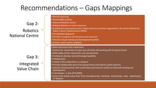 Recommendations – Gaps Mappings
Gap 2:
Robotics
National Centre
•Shared resources
•Shared R&D facilities
•National Robotics Centre
•Website Robotics to share resources
•Established a quasi-government robot industry promotion organization, the Korea Institute for
Robot Industry Advancement (KIRIA)
•Consolidated Approach
•Provide a conducive environment and resources
•Provide enough testing and development facilities
•Create a solid robotics platform
Gap 3:
Integrated
Value Chain
•More discussion with researchers
•Options for researchers to open spin off while still working with the government
•Solid safety net for researchers cum businessman
•Funding to develop new technology/capability
•Collaboration
•Involve multi universities in a research
•Provide collaboration grant from government and industry (joint venture)
•Industry should partner with universities and research centres to help with funding and
development
•1 prototype = 1 spin off (CAIRO)
•Look at the whole value chain from manufacturing - teaching - maintaining - sales - operating (Ir.
Dr Mazlee)
 