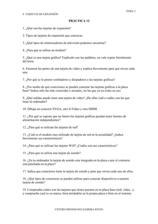 TEMA 3
8. TARJETAS DE EXPANSIÓN

                                      PRÁCTICA 12

1. ¿Qué son las tarjetas de expansión?

2. Tipos de tarjetas de expansión que conozcas.

3. ¿Qué tipos de sintonizadoras de televisión podemos encontrar?

4. ¿Para qué se utiliza un modem?

5. ¿Qué es una tarjeta gráfica? Explícalo con tus palabras, no vale copiar literalmente
del tema.

6. Enumera las partes de una tarjeta de video y explica brevemente para qué sirven cada
una.

7. ¿Por qué se le ponen ventiladores y disipadores a las tarjetas gráficas?

8. ¿Por medio de qué conexiones se pueden conectar las tarjetas gráficas a la placa
base? Indica sólo las más conocidas o actuales, no las que ya no estén en uso.

9. ¿Qué salidas puede tener una tarjeta de vídeo? ¿De ellas cuál o cuáles son las que
tiene tú ordenador?

10. Dibuja un conector SVGA, otro S-Vídeo y otro HDMI.

11. ¿Por qué se supone que un futuro las tarjetas gráficas puedan tener fuentes de
alimentación independientes?

12. ¿Para qué se utilizan las tarjetas de red?

13. ¿Cuál es el modelo mas utilizado de tarjeta de red en la actualidad? ¿Indica
brevemente sus características?

14. ¿Para qué se utilizan las tarjetas Wifi? ¿Cuáles son sus características?

15. ¿Para que se utiliza una tarjeta de sonido?

16. ¿En tu ordenador la tarjeta de sonido esta integrada en la placa o por el contrario
esta pinchada en la placa?

17. Indica que conectores tiene tu tarjeta de sonido y para que sirven cada uno de ellos.

18. ¿Qué tipos de conectores se pueden utilizar para conectar dispositivos a nuestra
tarjeta de sonido?

19. Comprueba cuáles son las tarjetas que tienes puestas en tu placa base (red, vídeo...),
y comprueba cual es su marca, bien mirándola en la propia placa o bien en el sistema.



                          CENTRO MENESIANO ZAMORA JOVEN
 