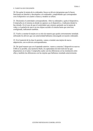 TEMA 3
8. TARJETAS DE EXPANSIÓN

20. Sin quitar la tarjeta de tu ordenador, busca su drivers (programas que lo hacen
funcionar) en Internet y descárgalos a tu ordenador, comprobando que corresponden
con el dispositivo en cuanto a marca y modelo se refiere.

21. Desinstala el controlador correspondiente. Abre tu ordenador y quita el dispositivo.
Comprueba en el sistema en donde no aparece ya el dispositivo, e indícame donde lo
has mirado. En el caso de que el controlador que estemos quitando sea la tarjeta de
video y al quitarla de nuevo no nos dejase acceder al sistema hasta que estuviese
configurada, indícamelo también.

22. Vuelve a montar la tarjeta en su sitio de manera que quede correctamente instalada
utilizando los drivers que con anterioridad habíamos descargado en nuestro ordenador.

23. Si el material de la clase lo permite, vamos a instalar una tarjeta de nueva
adquisición, con su drivers correspondientes.

24. De igual manera que en el apartado anterior, vamos a conectar 2 dispositivos nuevos
USB (si es posible, una memoria flash y la capturadora de televisión de las que
disponemos en el aula). Comprueba cuales son las diferencias en las instalación entre
ellas y también las diferencias con las tarjetas que habíamos instalado anteriormente.




                          CENTRO MENESIANO ZAMORA JOVEN
 