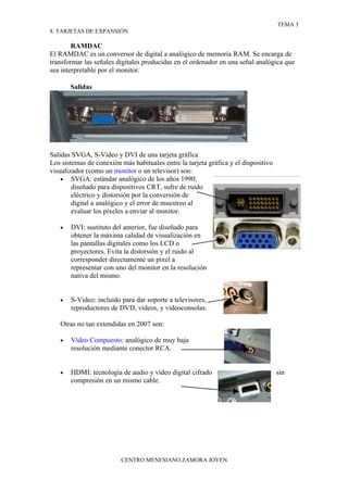 TEMA 3
8. TARJETAS DE EXPANSIÓN

        RAMDAC
El RAMDAC es un conversor de digital a analógico de memoria RAM. Se encarga de
transformar las señales digitales producidas en el ordenador en una señal analógica que
sea interpretable por el monitor.

       Salidas




Salidas SVGA, S-Video y DVI de una tarjeta gráfica
Los sistemas de conexión más habituales entre la tarjeta gráfica y el dispositivo
visualizador (como un monitor o un televisor) son:
    • SVGA: estándar analógico de los años 1990;
        diseñado para dispositivos CRT, sufre de ruido
        eléctrico y distorsión por la conversión de
        digital a analógico y el error de muestreo al
        evaluar los píxeles a enviar al monitor.

   •   DVI: sustituto del anterior, fue diseñado para
       obtener la máxima calidad de visualización en
       las pantallas digitales como los LCD o
       proyectores. Evita la distorsión y el ruido al
       corresponder directamente un píxel a
       representar con uno del monitor en la resolución
       nativa del mismo.


   •   S-Video: incluido para dar soporte a televisores,
       reproductores de DVD, vídeos, y videoconsolas.

   Otras no tan extendidas en 2007 son:

   •   Vídeo Compuesto: analógico de muy baja
       resolución mediante conector RCA.


   •   HDMI: tecnología de audio y vídeo digital cifrado                            sin
       compresión en un mismo cable.




                         CENTRO MENESIANO ZAMORA JOVEN
 
