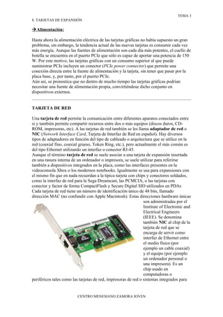 TEMA 3
8. TARJETAS DE EXPANSIÓN

 Alimentación:

Hasta ahora la alimentación eléctrica de las tarjetas gráficas no había supuesto un gran
problema, sin embargo, la tendencia actual de las nuevas tarjetas es consumir cada vez
más energía. Aunque las fuentes de alimentación son cada día más potentes, el cuello de
botella se encuentra en el puerto PCIe que sólo es capaz de aportar una potencia de 150
W. Por este motivo, las tarjetas gráficas con un consumo superior al que puede
suministrar PCIe incluyen un conector (PCIe power connector) que permite una
conexión directa entre la fuente de alimentación y la tarjeta, sin tener que pasar por la
placa base, y, por tanto, por el puerto PCIe.
Aún así, se pronostica que no dentro de mucho tiempo las tarjetas gráficas podrían
necesitar una fuente de alimentación propia, convirtiéndose dicho conjunto en
dispositivos externos.


TARJETA DE RED

Una tarjeta de red permite la comunicación entre diferentes aparatos conectados entre
si y también permite compartir recursos entre dos o más equipos (discos duros, CD-
ROM, impresoras, etc). A las tarjetas de red también se les llama adaptador de red o
NIC (Network Interface Card, Tarjeta de Interfaz de Red en español). Hay diversos
tipos de adaptadores en función del tipo de cableado o arquitectura que se utilice en la
red (coaxial fino, coaxial grueso, Token Ring, etc.), pero actualmente el más común es
del tipo Ethernet utilizando un interfaz o conector RJ-45.
Aunque el término tarjeta de red se suele asociar a una tarjeta de expansión insertada
en una ranura interna de un ordenador o impresora, se suele utilizar para referirse
también a dispositivos integrados en la placa, como las interfaces presentes en la
videoconsola Xbox o los modernos notebooks. Igualmente se usa para expansiones con
el mismo fin que en nada recuerdan a la típica tarjeta con chips y conectores soldados,
como la interfaz de red para la Sega Dreamcast, las PCMCIA, o las tarjetas con
conector y factor de forma CompactFlash y Secure Digital SIO utilizados en PDAs
Cada tarjeta de red tiene un número de identificación único de 48 bits, llamado
dirección MAC (no confundir con Apple Macintosh). Estas direcciones hardware únicas
                                                                son administradas por el
                                                                Institute of Electronic and
                                                                Electrical Engineers
                                                                (IEEE). Se denomina
                                                                también NIC al chip de la
                                                                tarjeta de red que se
                                                                encarga de servir como
                                                                interfaz de Ethernet entre
                                                                el medio físico (por
                                                                ejemplo un cable coaxial)
                                                                y el equipo (por ejemplo
                                                                un ordenador personal o
                                                                una impresora). Es un
                                                                chip usado en
                                                                computadoras o
periféricos tales como las tarjetas de red, impresoras de red o sistemas integrados para


                          CENTRO MENESIANO ZAMORA JOVEN
 