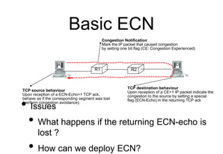 Basic ECN
• Issues
• What happens if the returning ECN-echo is
lost ?
• How can we deploy ECN?
R1 R2
A D
Congestion Notifi...