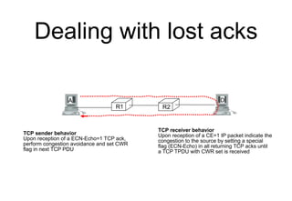 Dealing with lost acks
R1 R2
A D
TCP receiver behavior
Upon reception of a CE=1 IP packet indicate the
congestion to the s...