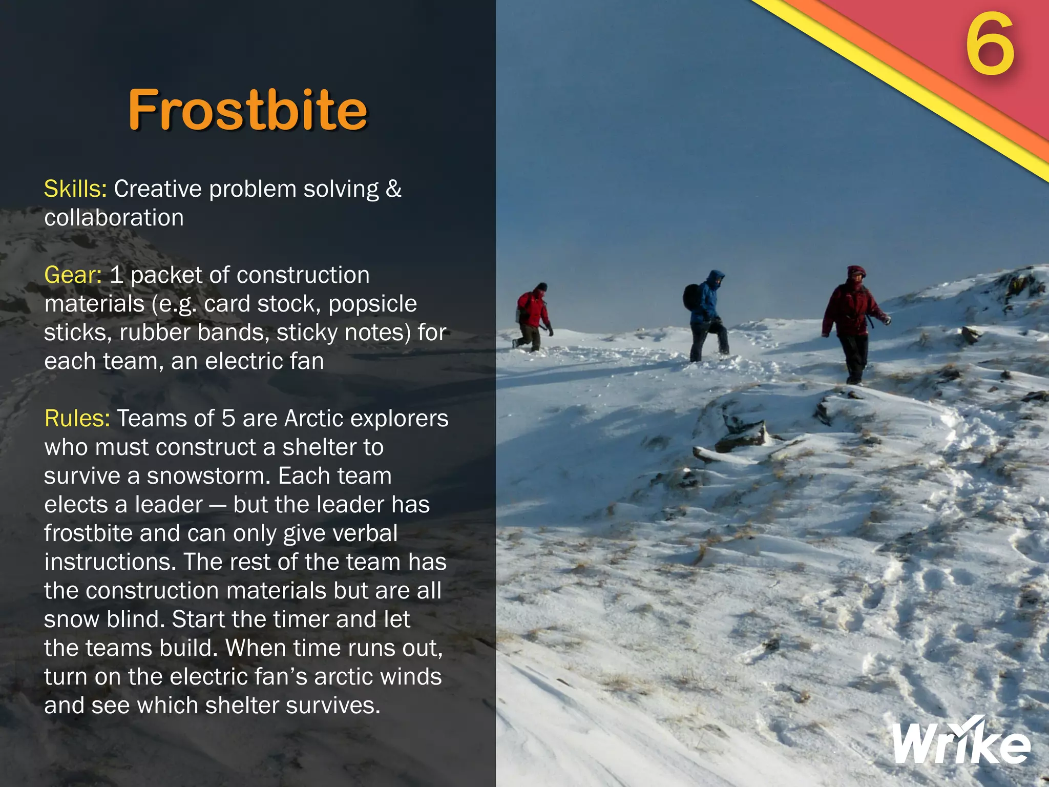 Frostbite
Skills: Creative problem solving &
collaboration
Gear: 1 packet of construction
materials (e.g. card stock, popsicle
sticks, rubber bands, sticky notes) for
each team, an electric fan
Rules: Teams of 5 are Arctic explorers
who must construct a shelter to
survive a snowstorm. Each team
elects a leader — but the leader has
frostbite and can only give verbal
instructions. The rest of the team has
the construction materials but are all
snow blind. Start the timer and let
the teams build. When time runs out,
turn on the electric fan’s arctic winds
and see which shelter survives.
6
 