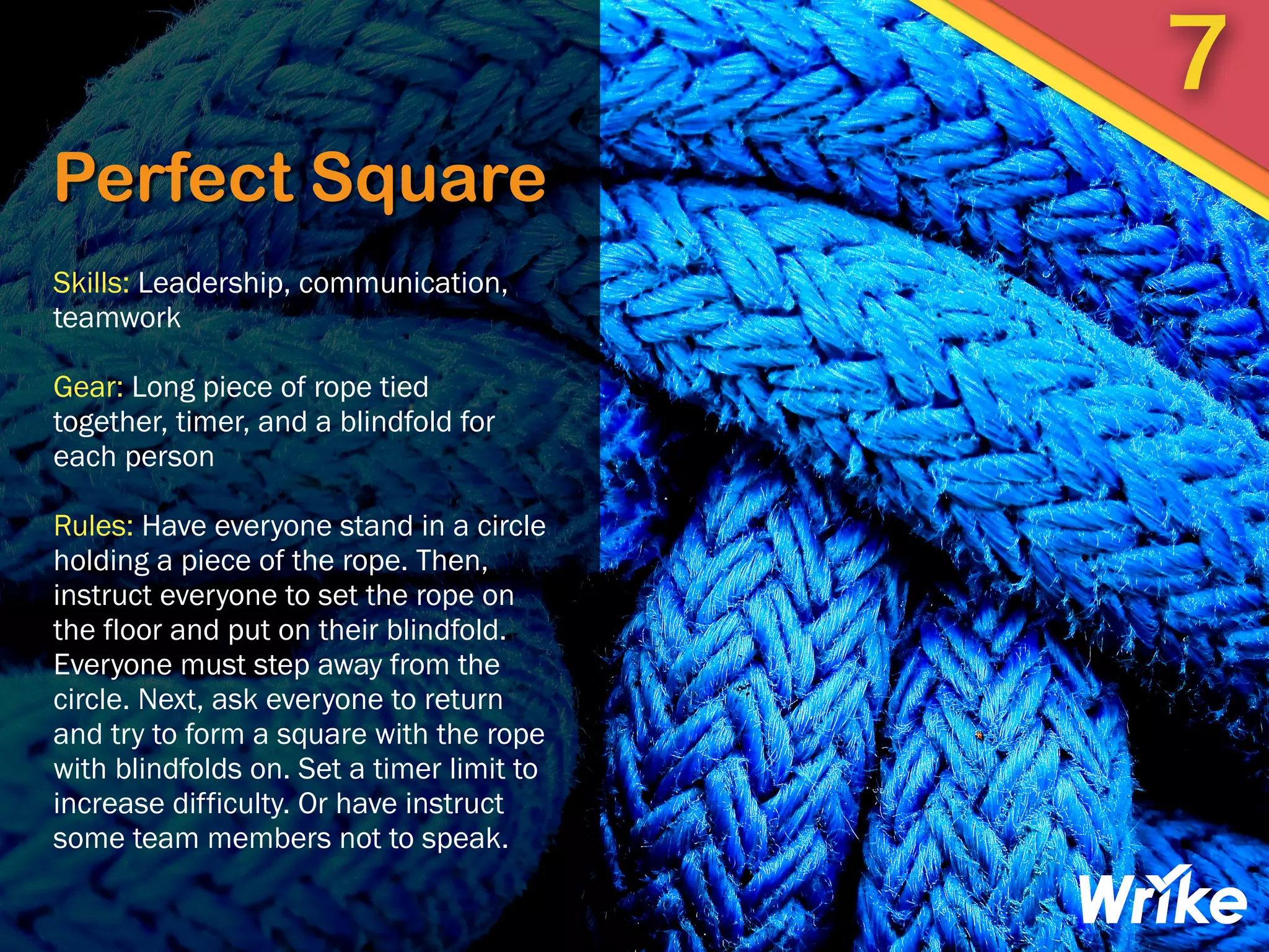Perfect Square
Skills: Leadership, communication,
teamwork
Gear: Long piece of rope tied
together, timer, and a blindfold for
each person
Rules: Have everyone stand in a circle
holding a piece of the rope. Then,
instruct everyone to set the rope on
the floor and put on their blindfold.
Everyone must step away from the
circle. Next, ask everyone to return
and try to form a square with the rope
with blindfolds on. Set a timer limit to
increase difficulty. Or have instruct
some team members not to speak.
7
 