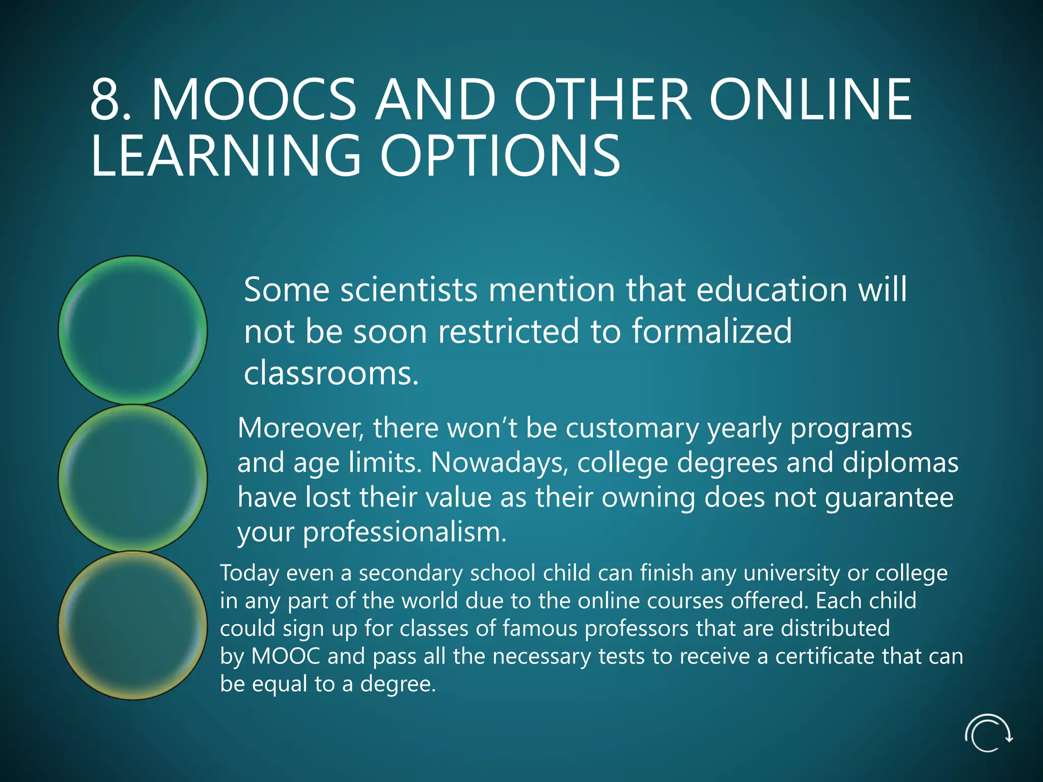8. MOOCS AND OTHER ONLINE
LEARNING OPTIONS
Some scientists mention that education will
not be soon restricted to formalized
classrooms.
Moreover, there won’t be customary yearly programs
and age limits. Nowadays, college degrees and diplomas
have lost their value as their owning does not guarantee
your professionalism.
Today even a secondary school child can finish any university or college
in any part of the world due to the online courses offered. Each child
could sign up for classes of famous professors that are distributed
by MOOC and pass all the necessary tests to receive a certificate that can
be equal to a degree.
 