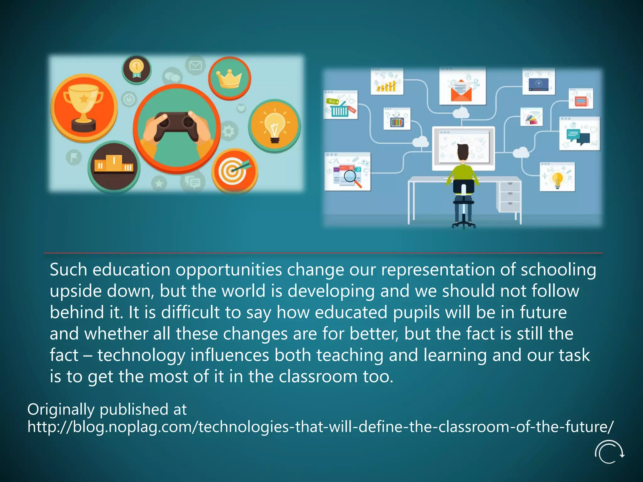 Such education opportunities change our representation of schooling
upside down, but the world is developing and we should not follow
behind it. It is difficult to say how educated pupils will be in future
and whether all these changes are for better, but the fact is still the
fact – technology influences both teaching and learning and our task
is to get the most of it in the classroom too.
Originally published at
http://blog.noplag.com/technologies-that-will-define-the-classroom-of-the-future/
 