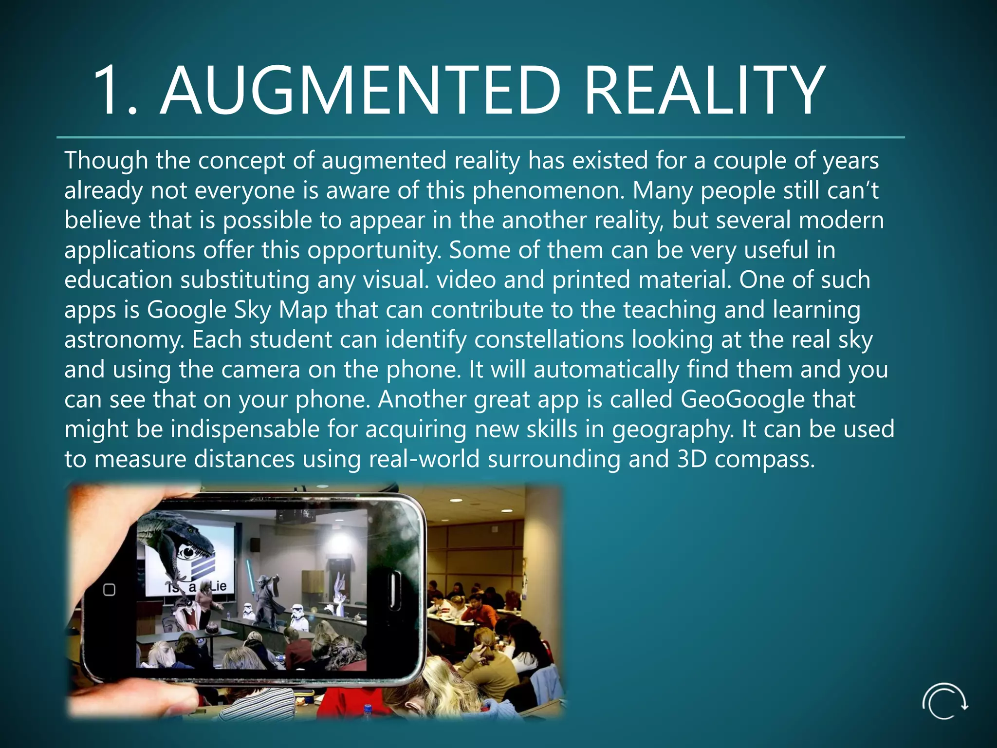 1. AUGMENTED REALITY
Though the concept of augmented reality has existed for a couple of years
already not everyone is aware of this phenomenon. Many people still can’t
believe that is possible to appear in the another reality, but several modern
applications offer this opportunity. Some of them can be very useful in
education substituting any visual. video and printed material. One of such
apps is Google Sky Map that can contribute to the teaching and learning
astronomy. Each student can identify constellations looking at the real sky
and using the camera on the phone. It will automatically find them and you
can see that on your phone. Another great app is called GeoGoogle that
might be indispensable for acquiring new skills in geography. It can be used
to measure distances using real-world surrounding and 3D compass.
 