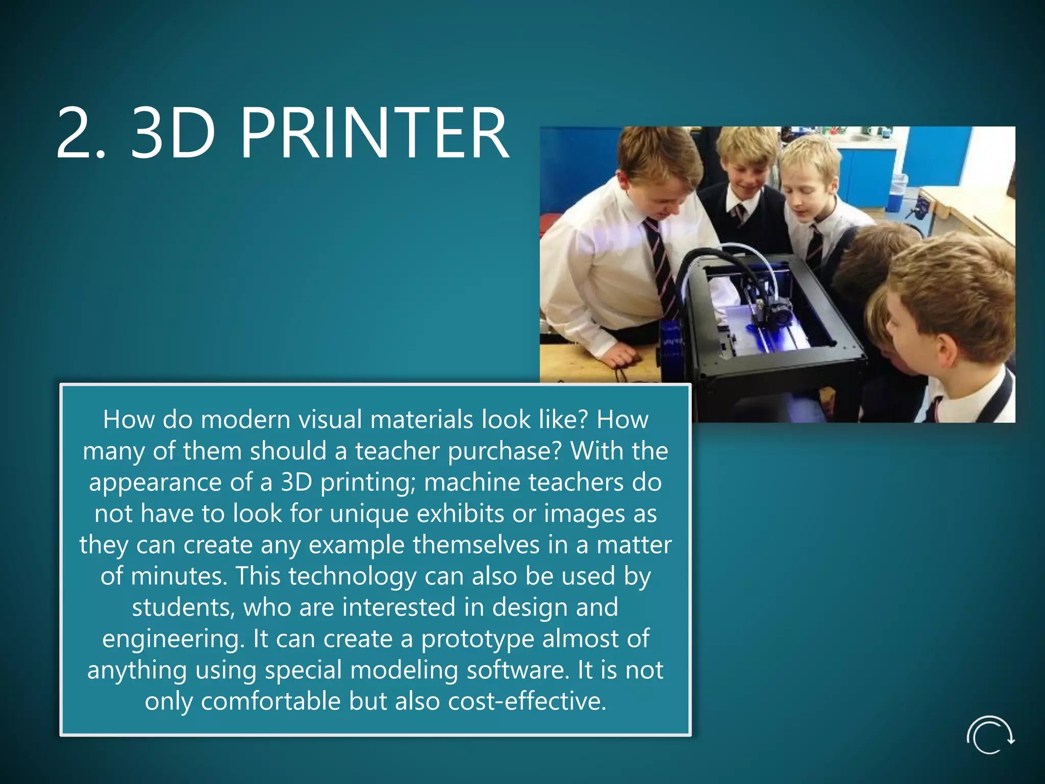 2. 3D PRINTER
How do modern visual materials look like? How
many of them should a teacher purchase? With the
appearance of a 3D printing; machine teachers do
not have to look for unique exhibits or images as
they can create any example themselves in a matter
of minutes. This technology can also be used by
students, who are interested in design and
engineering. It can create a prototype almost of
anything using special modeling software. It is not
only comfortable but also cost-effective.
 