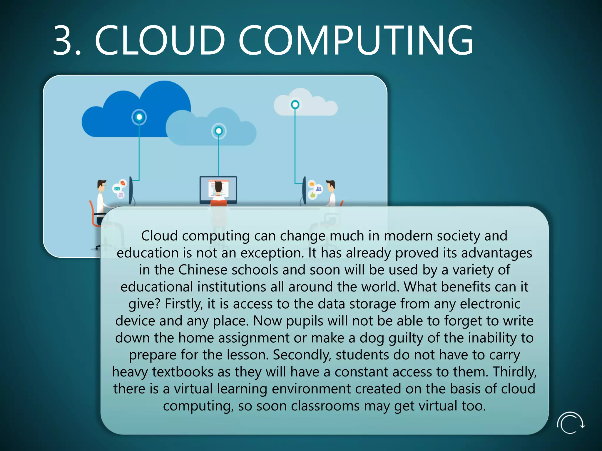 3. CLOUD COMPUTING
Cloud computing can change much in modern society and
education is not an exception. It has already proved its advantages
in the Chinese schools and soon will be used by a variety of
educational institutions all around the world. What benefits can it
give? Firstly, it is access to the data storage from any electronic
device and any place. Now pupils will not be able to forget to write
down the home assignment or make a dog guilty of the inability to
prepare for the lesson. Secondly, students do not have to carry
heavy textbooks as they will have a constant access to them. Thirdly,
there is a virtual learning environment created on the basis of cloud
computing, so soon classrooms may get virtual too.
 