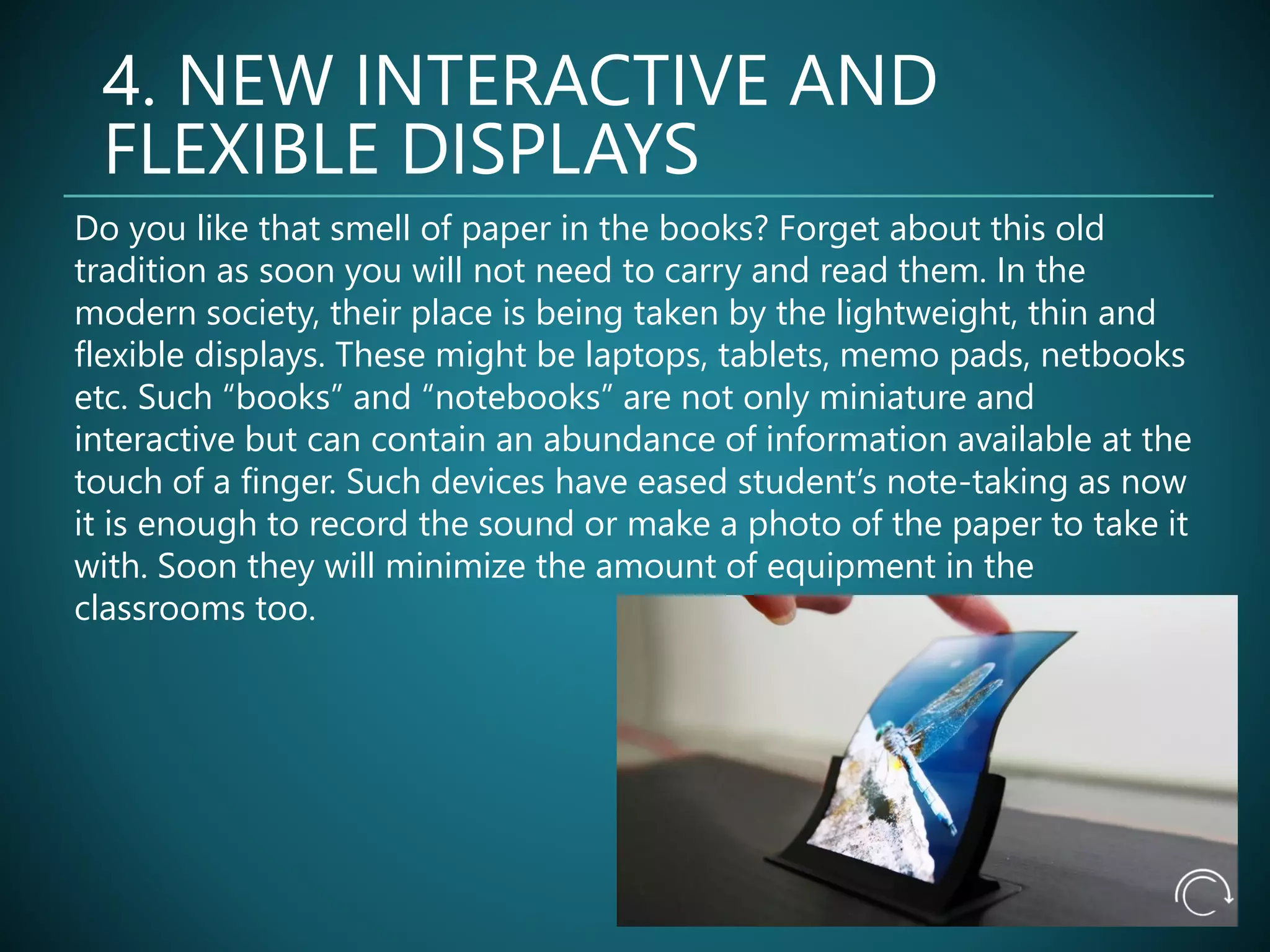 4. NEW INTERACTIVE AND
FLEXIBLE DISPLAYS
Do you like that smell of paper in the books? Forget about this old
tradition as soon you will not need to carry and read them. In the
modern society, their place is being taken by the lightweight, thin and
flexible displays. These might be laptops, tablets, memo pads, netbooks
etc. Such “books” and “notebooks” are not only miniature and
interactive but can contain an abundance of information available at the
touch of a finger. Such devices have eased student’s note-taking as now
it is enough to record the sound or make a photo of the paper to take it
with. Soon they will minimize the amount of equipment in the
classrooms too.
 