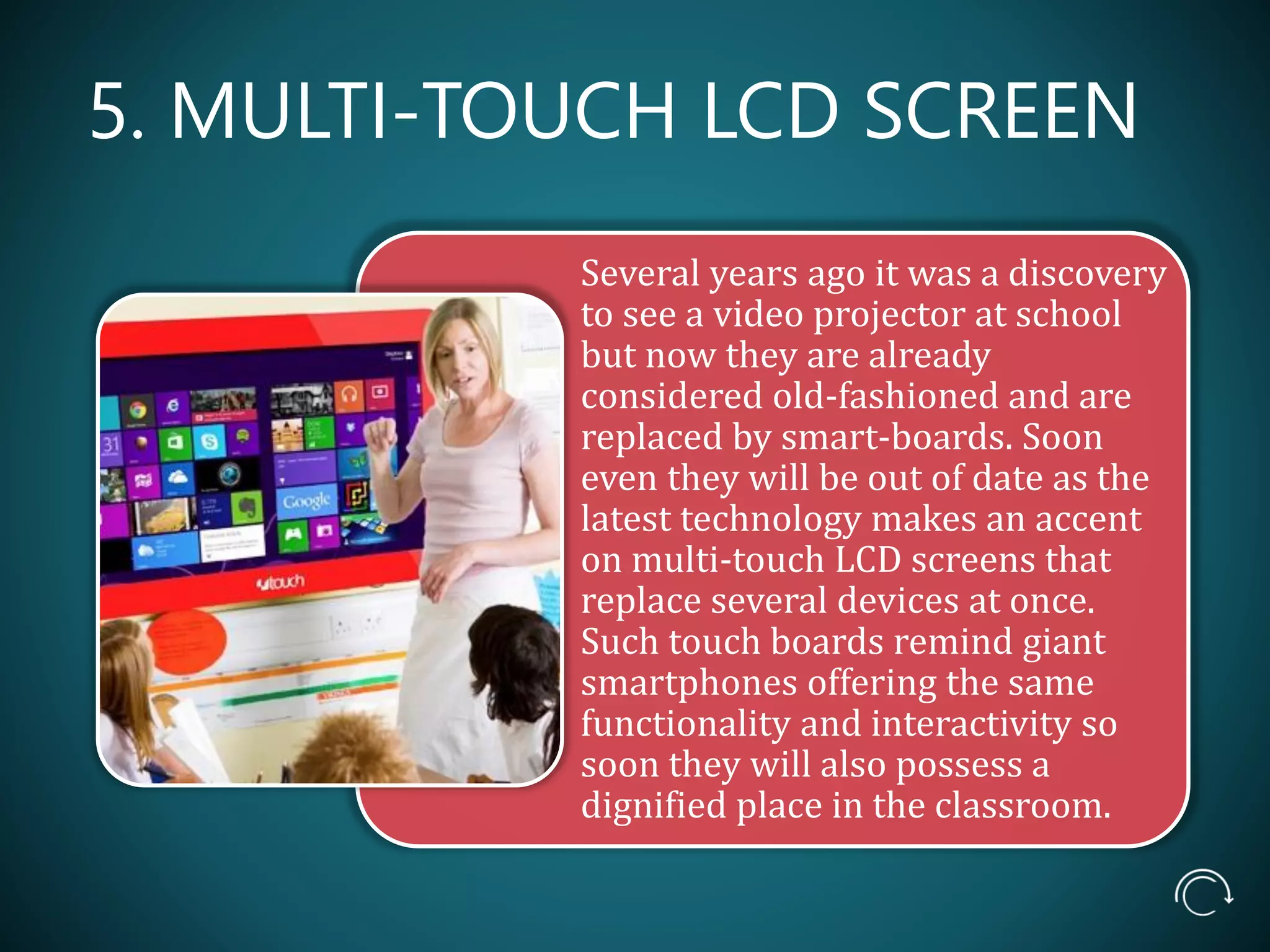 5. MULTI-TOUCH LCD SCREEN
Several years ago it was a discovery
to see a video projector at school
but now they are already
considered old-fashioned and are
replaced by smart-boards. Soon
even they will be out of date as the
latest technology makes an accent
on multi-touch LCD screens that
replace several devices at once.
Such touch boards remind giant
smartphones offering the same
functionality and interactivity so
soon they will also possess a
dignified place in the classroom.
 