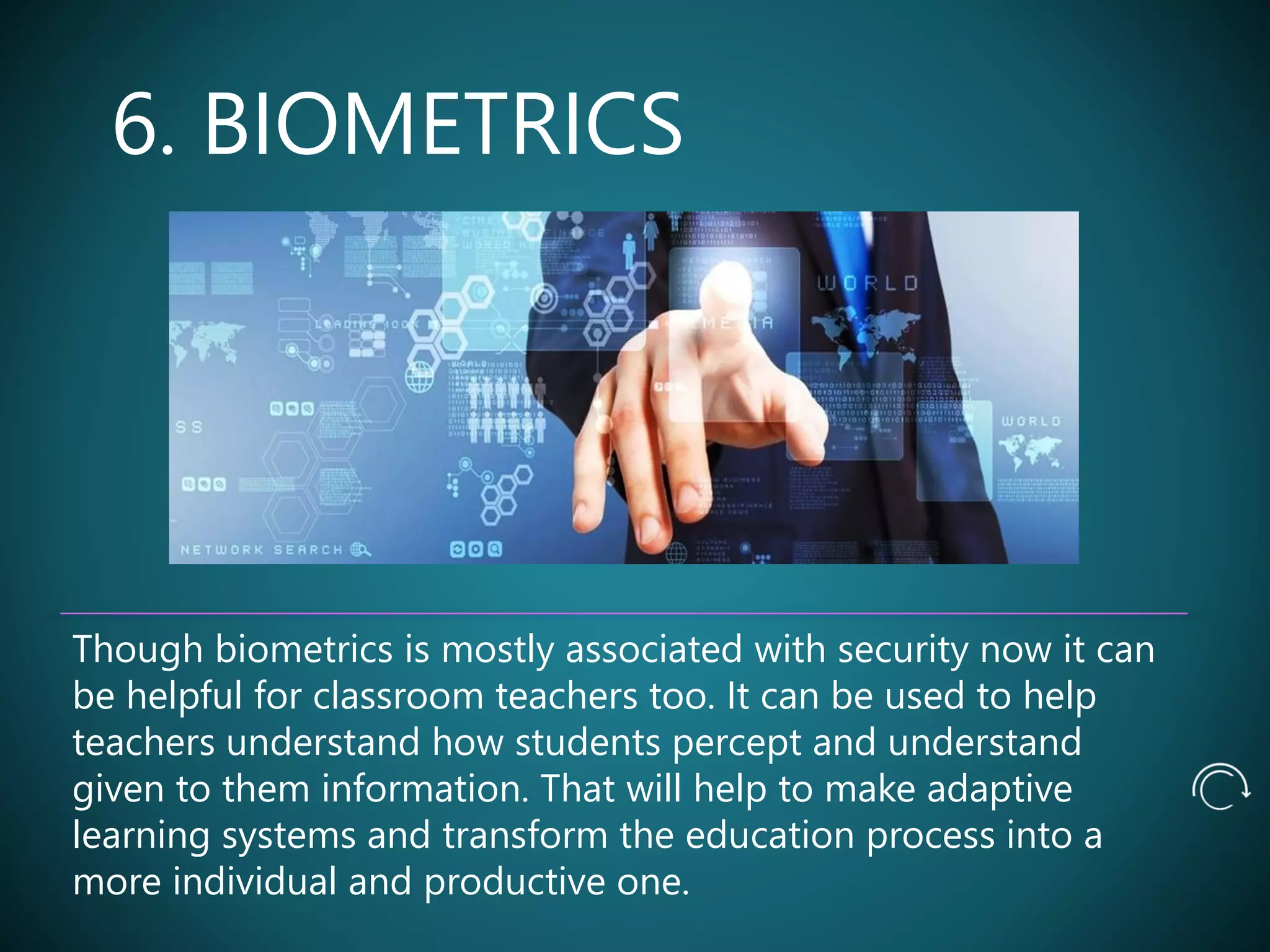 6. BIOMETRICS
Though biometrics is mostly associated with security now it can
be helpful for classroom teachers too. It can be used to help
teachers understand how students percept and understand
given to them information. That will help to make adaptive
learning systems and transform the education process into a
more individual and productive one.
 