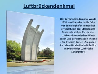 Luftbrückendenkmal
• Das Luftbrückendenkmal wurde
1951 am Platz der Luftbrücke
vor dem Flughafen Tempelhof
errichtet. Die drei Streben des
Denkmals stehen für die drei
Luftkorridore zwischen West-
Berlin und der damaligen Trizone
. Die Inschrift lautet: „Sie gaben
ihr Leben für die Freiheit Berlins
im Dienste der Luftbrücke
1948/1949“.
 