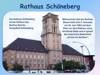Während der Zeit der Berliner
Mauer hielt John F. Kennedy
am 26. Juni 1963 auf dem
Platz vor dem Rathaus seine
berühmte Rede und er sprach
das historische Bekenntnis
„Ich bin ein Berliner“.
Rathaus Schöneberg
Das Rathaus Schöneberg
ist das Rathaus des
Berliner Bezirks
Tempelhof-Schöneberg.
 