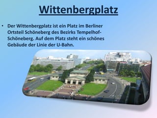 Wittenbergplatz
• Der Wittenbergplatz ist ein Platz im Berliner
Ortsteil Schöneberg des Bezirks Tempelhof-
Schöneberg. Auf dem Platz steht ein schönes
Gebäude der Linie der U-Bahn.
 