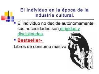 El Individuo en la época de la
industria cultural.
 El individuo no decide autónomamente,
sus necesidades son dirigidas y
disciplinadas.
 Bestseller-
Libros de consumo masivo.
 