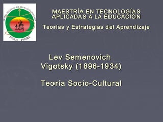 Lev SemenovichLev Semenovich
Vigotsky (1896-1934)Vigotsky (1896-1934)
Teoría Socio-CulturalTeoría Socio-Cultural
MAESTRÍA EN TECNOLOGÍASMAESTRÍA EN TECNOLOGÍAS
APLICADAS A LA EDUCACIÓNAPLICADAS A LA EDUCACIÓN
Teorías y Estrategias del AprendizajeTeorías y Estrategias del Aprendizaje
 