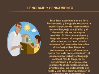 LENGUAJE Y PENSAMIENTO
Esta área, examinada en su libro
Pensamiento y Lenguaje, reconoce la
explícita y profunda interconexión
entre el lenguaje oral (habla) y el
desarrollo de los conceptos
mentales. Si bien pensamiento y
lenguaje tienen raíces genéticas
diferentes, en un determinado
momento del desarrollo (hacia los
dos años) ambas líneas se
entrecruzan para conformar una
nueva forma de comportamiento: el
pensamiento verbal y el lenguaje
racional. "En la filogenia del
pensamiento y el lenguaje son
claramente discernibles una fase
preintelectual en el desarrollo del
habla y una fase prelingüística en el
 