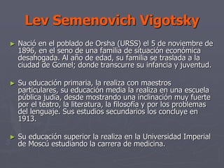 Lev Semenovich Vigotsky
► Nació en el poblado de Orsha (URSS) el 5 de noviembre de
1896, en el seno de una familia de situación económica
desahogada. Al año de edad, su familia se traslada a la
ciudad de Gomel; donde transcurre su infancia y juventud.
► Su educación primaria, la realiza con maestros
particulares, su educación media la realiza en una escuela
pública judía, desde mostrando una inclinación muy fuerte
por el teatro, la literatura, la filosofía y por los problemas
del lenguaje. Sus estudios secundarios los concluye en
1913.
► Su educación superior la realiza en la Universidad Imperial
de Moscú estudiando la carrera de medicina.
 