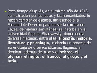 ► Poco tiempo después, en el mismo año de 1913,
su inclinación por las letras y las humanidades, lo
hacen cambiar de escuela, ingresando a la
Facultad de Derecho para cursar la carrera de
Leyes, de manera simultánea, se inscribe en la
Universidad Popular Shanyavsky, donde cursa
diversas materias, entre ellas; filosofía, historia,
literatura y psicología, iniciando un proceso de
aprendizaje de diversos idiomas, llegando a
dominar, además del ruso y el hebreo, el
alemán, el inglés, el francés, el griego y el
latín.
 