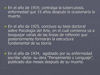 ► En el año de 1919, contraiga la tuberculosis,
enfermedad que 15 años después le ocasionaría la
muerte.
► En el año de 1925, concluye su tesis doctoral
sobre Psicología del Arte, en el cual comienza ya a
bosquejar varias de las líneas de reflexión que
posteriormente formarán la estructura
fundamental de su teoría.
► En el año de 1934, agobiado por su enfermedad
escribe -dicta- su obra “Pensamiento y Lenguaje”,
publicado dos meses después de su muerte.
 
