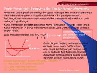 PASAR PERSAINGAN SEMPURNA

Pasar Persaingan Sempurna dan Kesjahteraan Masyarakat
Konsumen dalam pola konsumsinya berupaya mencapai kepuasan maksimumnya
dimana kondisi yang harus dicapai adalah MUx = Px (teori permintaan).
Jadi, fungsi permintaan menunjukkan posisi kepuasan (utilitas) maksimum pada
berbagai tingkat harga.
Kurva Permintaan berpotongan denga Kurva Penawaran → Harga Pasar terjadi.
Kurva Penawaran (= SMC) menunjukkan posisi Laba Maksimum pada berbagai
tingkat harga.                                       Kesejahteraan konsumen
Laba Maksimum terjadi jika: MC = MR     d = S        dan produsen terjadi
                             S = d                   bersamaan
                   MC
                                  Dalam jangka panjang setiap perusahaan
                     ATC          berkerja dalam posisi LAC minimum ( P
                      AR = MR = d atau harga bersinggungan dengan LAC).
                                  Hal ini pertanda baik bagi kesejahteraan
                                  masyrakat, dimana barang-barang dapat
                                  diperoleh dengan harga paling murah.
Sebagai Kesimpulan , bahwa PPS dapat menjamin :
(1) Kepuasan Konsumen maksimum
(2) Laba Produsen maksimum
                                                                               17
(3) Ongkos Produksi minimum                      created by Wasis A. Latief
 