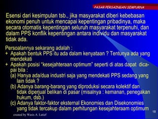 PASAR PERSAINGAN SEMPURNA

Esensi dari kesimpulan tsb., jika masyarakat diberi kebebasan
ekonomi penuh untuk mencapai kepentingan pribadinya, maka
secara otomatis kepentingan seluruh masyarakat terpenuhi, dan
dalam PPS konflik kepentingan antara individu dan masyarakat
tidak ada.
Persoalannya sekarang adalah :
+ Apakah bentuk PPS itu ada dalam kenyataan ? Tentunya ada yang
  mendekati
+ Apakah posisi “kesejahteraan optimum” seperti di atas dapat dica-
  pai bila :
  (a) Hanya ada/dua industri saja yang mendekati PPS sedang yang
      lain tidak ?
  (b) Adanya barang-barang yang diproduksi secara kolektif dan
      tidak diperjual belikan di pasar (misalnya : kemanan, penegakan
      hukum, dsb.)
  (c) Adanya faktor-faktor eksternal Ekonomies dan Disekonomies
      yang tidak tercakup dalam perhitungan kesejahteraam optimum       18
   created by Wasis A. Latief
 