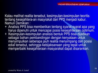PASAR PERSAINGAN SEMPURNA




Kalau melihat realita tersebut, kesimpulan-kesimpulan teoritis
tentang kesejahtera-an masyrakat dari PPS menjadi kabur.
Namun Demikian :
+ Analisis PPS bisa memberikan tentang syarat-syarat apa yang
   harus dipenuhi untuk mencapai posisi kesejahteraan optimum.
+ Kesimpulan-kesimpulan analisis bentuk PPS bisa dijadikan
   sebagai bahan pembandingan dengan kenyataan untuk
   menyimpulkan seberapa jauh realita menyimpang dari posisi
   edial tersebut, sehingga kebijaksanaan yang tepat untuk
   memperbaiki kesejahteraan masyarakat dapat disarankan.




                                                                19
  created by Wasis A. Latief
 