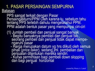 1. PASAR PERSAINGAN SEMPURNA
Batasan
   PPS sangat terkait dengan Pasar
   PersaingaMurni/PPM Oleh karena tu, sebelum tahu
   tentang PPS terlebih dahulu mengetatahui PPM.
   PPM adalah bentuk pasar yang mempunyai ciri-ciri
   (1) Jumlah pembeli dan penjual sangat banyak
      - Begitu banyaknya pembeli dan penjual tsb.,
       seorang pembeli dan penjual tidak dapat mempe-
       ngaruhi pasar
      - Harga merupakan datum yg hrs diikuti oleh semua
       pihak (price taker), sedang jml. pembelian dan
       penjualan ditentukan mereka sendiri.
                     S
      - Kurva permintaan bagi pembeli down slopping
           P
       dan bagi penjual horizontal
                     D
                                                                    2
                                       created by Wasis A. Latief
 