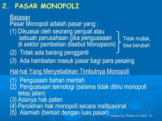 2. PASAR MONOPOLI
 Batasan
 Pasar Monopoli adalah pasar yang :
 (1) Dikuasai oleh seorang penjual atau
     sebuah perusahaan (jika penguasaan     Tidak mutlak,
     di sektor pembelian disebut Monopsoni) bisa berubah
 (2) Tidak ada barang pengganti
 (3) Ada hambatan masuk pasar bagi para pesaing
 Hal-hal Yang Menyebabkan Timbulnya Monopoli
 (1) Pengusaan bahan mentah
 (2) Penguasaan teknologi (selama tidak ditiru monopoli
     tetap jalan)
 (3) Adanya hak paten
 (4) Perolehan hak monopoli secara institusional
 (5) Alamiah (berkait dengan luas pasar) created by Wasis A. Latief 20
 
