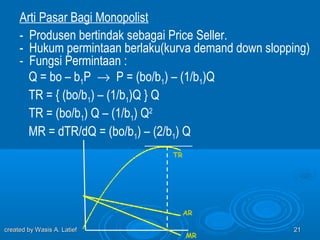 Arti Pasar Bagi Monopolist
     - Produsen bertindak sebagai Price Seller.
     - Hukum permintaan berlaku(kurva demand down slopping)
     - Fungsi Permintaan :
       Q = bo – b1P → P = (bo/b1) – (1/b1)Q
       TR = { (bo/b1) – (1/b1)Q } Q
       TR = (bo/b1) Q – (1/b1) Q2
       MR = dTR/dQ = (bo/b1) – (2/b1) Q
                                 TR




                                      AR

created by Wasis A. Latief                              21
                                      MR
 