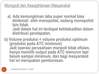 Monopoli dan Kesejahteraan Masyarakat

   a) Ada kemungkinan laba super normal bisa
      dinikmati oleh monopolist, sedang monopolist
      lain tidak.
      Jadi dalam hal ini terdapat ketidakadilan dalam
      distribusi pendapatan.
 b) Volume produksi < volume produksi optimum
    (produksi pada ATC minimum)
    Jadi operasi perusahaan monpoli tidak efisien,
    hanya memilih output pada ATC menurun tapi
    belum sampai minimum, dan bagi masyarakat
    hal ini merupakan pemborosan.
23   created by Wasis A. Latief
 