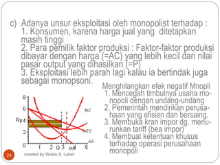 c) Adanya unsur eksploitasi oleh monopolist terhadap :
    1. Konsumen, karena harga jual yang ditetapkan
    masih tinggi
    2. Para pemilik faktor produksi : Faktor-faktor produksi
    dibayar dengan harga (=AC) yang lebih kecil dari nilai
    pasar output yang dihasilkan (=P)
    3. Eksploitasi lebih parah lagi kalau ia bertindak juga
    sebagai monopsoni.
                                        Menghilangkan efek negatif Mnopli
                                        1. Mencegah timbulnya usaha mo-
                                          nopoli dengan undang-undang
                                  MC    2. Pemerintah mendirikan perusa-
                                          haan yang efisien dan bersaing.
                                        3. Membuka kran impor dg. menu-
                                  ATC     runkan tariff (bea impor)
                                   AR
                                        4. Membuat ketentuan khusus
                           MR
                                          terhadap operasi perusahaan
24   created by Wasis A. Latief
                                          monopoli
 