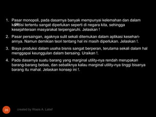1. Pasar monopoli, pada dasarnya banyak mempunyai kelemahan dan dalam
    ga
   kondisi tertentu sangat diperlukan seperti di negara kita, sehingga
   kesejahteraan masyarakat terpengaruhi. Jelaskan !
2. Pasar persaingan, agaknya sulit sekali ditemukan dalam aplikasi kesehari-
   annya. Namun demikian teori tentang hal ini masih diperlukan. Jelaskan !.
3. Biaya produksi dalam usaha bisnis sangat berperan, terutama sekali dalam hal
   menggapai keunggulan dalam bersaing. Uraikan !.
4. Pada dasarnya suatu barang yang marginal utility-nya rendah merupakan
   barang-barang bebas, dan sebaliknya kalau marginal utility-nya tinggi bisanya
   barang itu mahal. Jelaskan konsep ini !.




26    created by Wasis A. Latief
 