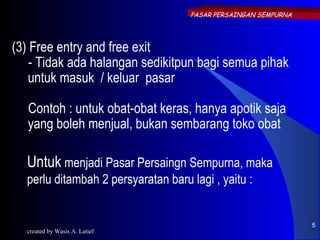 PASAR PERSAINGAN SEMPURNA




(3) Free entry and free exit
    - Tidak ada halangan sedikitpun bagi semua pihak
    untuk masuk / keluar pasar

   Contoh : untuk obat-obat keras, hanya apotik saja
   yang boleh menjual, bukan sembarang toko obat

  Untuk menjadi Pasar Persaingn Sempurna, maka
  perlu ditambah 2 persyaratan baru lagi , yaitu :


                                                                5
  created by Wasis A. Latief
 