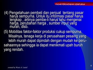 PASAR PERSAINGAN SEMPURNA



(4) Pengetahuan pembeli dan penjual tentang pasar
     harus sempurna. Untuk itu informasi pasar harus
     lengkap , artinya pembe-li harus tahu mengenai
     harga, perubahan harga , sumber input yang
     murah, dlsb.
(5) Mobilitas faktor-faktor produksi cukup sempurna.
    Misalnya, tenaga kerja di perusahaan pesaing yang
    lebih murah dapat dipindah dengan mudah ke peru -
sahaannya sehingga ia dapat menikmati upah buruh
yang rendah.


                                                            6
  created by Wasis A. Latief
 