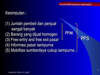 PASAR PERSAINGAN SEMPURNA



Kesimpulan :

(1) Jumlah pembeli dan penjual
     sangat banyak
(2) Barang yang dijual homogen     PPM
(3) Free entry and free exit pasar            PPS
(4) Informasi pasar sempurna
(5) Mobilitas sumberdaya cukup sempurna



                                                          7
 created by Wasis A. Latief
 