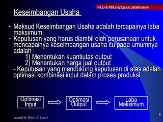 PASAR PERSAINGAN SEMPURNA
 Keseimbangan Usaha
- Maksud Keseimbangan Usaha adalah tercapainya laba
  maksimum.
- Keputusan yang harus diambil oleh perusahaan untuk
  mencapainya keseimbangan usaha itu pada umumnya
  adalah :
      1) Menentukan kuantiutas output
      2) Menentukan harga jual output
  - Keputusan yang mendukung keputusan di atas adalah
  optimasi kombinasi input dalam proses produksi


     Optimasi                 Optimasi               Laba
      Input                    Output              Maksimum
                                                                     8
 created by Wasis A. Latief
 