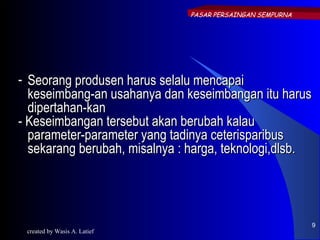 PASAR PERSAINGAN SEMPURNA




- Seorang produsen harus selalu mencapai
  keseimbang-an usahanya dan keseimbangan itu harus
  dipertahan-kan
- Keseimbangan tersebut akan berubah kalau
  parameter-parameter yang tadinya ceterisparibus
  sekarang berubah, misalnya : harga, teknologi,dlsb.




                                                           9
 created by Wasis A. Latief
 