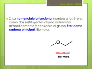  2. La nomenclatura funcional nombra a los éteres
como dos sustituyentes alquilo ordenados
alfabéticamente y considera al grupo éter como
cadena principal. Ejemplos:
10
O
Etil metil éter
Química II Plantel V UAPUAZ
Éter mixto
 