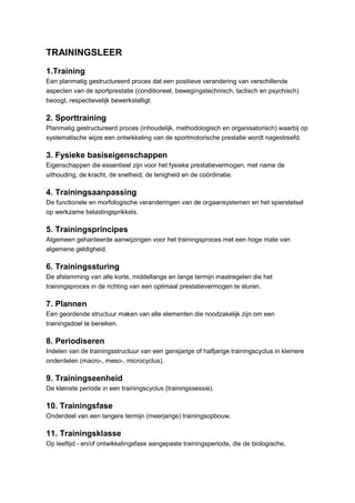 TRAININGSLEER
1.Training
Een planmatig gestructureerd proces dat een positieve verandering van verschillende
aspecten van de sportprestatie (conditioneel, bewegingstechnisch, tactisch en psychisch)
beoogt, respectievelijk bewerkstelligt.

2. Sporttraining
Planmatig gestructureerd proces (inhoudelijk, methodologisch en organisatorisch) waarbij op
systematische wijze een ontwikkeling van de sportmotorische prestatie wordt nagestreefd.

3. Fysieke basiseigenschappen
Eigenschappen die essentieel zijn voor het fysieke prestatievermogen, met name de
uithouding, de kracht, de snelheid, de lenigheid en de coördinatie.

4. Trainingsaanpassing
De functionele en morfologische veranderingen van de orgaansystemen en het spierstelsel
op werkzame belastingsprikkels.

5. Trainingsprincipes
Algemeen gehanteerde aanwijzingen voor het trainingsproces met een hoge mate van
algemene geldigheid.

6. Trainingssturing
De afstemming van alle korte, middellange en lange termijn maatregelen die het
trainingsproces in de richting van een optimaal prestatievermogen te sturen.

7. Plannen
Een geordende structuur maken van alle elementen die noodzakelijk zijn om een
trainingsdoel te bereiken.

8. Periodiseren
Indelen van de trainingsstructuur van een gansjarige of halfjarige trainingscyclus in kleinere
onderdelen (macro-, meso-, microcyclus).

9. Trainingseenheid
De kleinste periode in een trainingscyclus (trainingssessie).

10. Trainingsfase
Onderdeel van een langere termijn (meerjarige) trainingsopbouw.

11. Trainingsklasse
Op leeftijd - en/of ontwikkelingsfase aangepaste trainingsperiode, die de biologische,
 